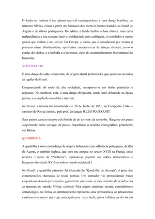 O lundu ou lundum é um gênero musical contemporâneo e uma dança brasileira de
natureza híbrida, criada a partir dos batuques dos escravos bantos trazidos ao Brasil de
Angola e de ritmos portugueses. Da África, o lundu herdou a base rítmica, uma certa
malemolência e seu aspecto lascivo, evidenciado pela umbigada, os rebolados e outros
gestos que imitam o ato sexual. Da Europa, o lundu, que é considerado por muitos o
primeiro ritmo afro-brasileiro, aproveitou características de danças ibéricas, como o
estalar dos dedos, e a melodia e a harmonia, além do acompanhamento instrumental do
bandolim.
XOTE BATIDO
É uma dança de salão, aristocrata, de origem alemã (schottisch), que penetrou em todas
as regiões do Brasil.
Desaparecendo do meio da alta sociedade, incorporou-se aos bailes populares e
regionais. No nordeste, xote, é uma dança obrigatória, sendo mais difundida na época
junina, a exemplo do camaleão e Araruna.
No Brasil, a mesma foi introduzida em 28 de Junho de 1851, no Campestre Clube e
cassinos do Rio de Janeiro, pelo prof. de danças JULES FOUSSANIT.
Seus passos caracterizam-se pela batida do pé ao ritmo da zabumba. Dança-se aos pares
alegremente numa variação de passos respeitando o desenho coreográfico, geralmente
em fileiras.
QUADRILHA
A quadrilha é uma contradança de origem holandesa com influência portuguesa, da ilha
de Açores, e também inglesa, que teve seu apogeu no seculo XVIII na França, onde
recebeu o nome de “Neitherse”, tornando-se popular nos salões aristocráticos e
burgueses do século XVII em todo o mundo ocidental.1
No Brasil, a quadrilha primeiro foi chamada de "Quadrilha de Arraiais", é parte das
comemorações chamadas de festas juninas. Um animador vai pronunciando frases
enquanto os demais participantes, geralmente em casais, se movimentam de acordo com
as mesmas, no sentido Militar, colonial. Para alguns cientistas sociais, especialmente
antropólogos, tal forma de entretenimento representa uma permanência do pensamento
evolucionista muito em voga principalmente mais tarde, pelas influências do século
 