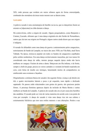 XIX, onde pessoas que residem em meios urbanos agem de forma estereotipada,
zombando dos moradores de áreas rurais mesmo sem se darem conta.
XAXADO
A palavra xaxado é uma onomatopeia do barulho xa-xa-xa, que os dançarinos fazem ao
arrastar as [alpercatas] no chão durante a dança.
Há controvérsias, sobre a origem do xaxado. Alguns pesquisadores, como Benjamin e
Camara_Cascudo, afirmam que é uma dança originária do alto Sertão de Pernambuco,
outros que ela tem sua origem em Portugal e alguns outros ainda dizem que sua origem
é indígena.
O xaxado foi difundido como uma dança de guerra e entretenimento pelos cangaceiros,
notoriamente do bando de Lampião, no inicio dos anos 1920, em Vila Bela, atual Serra
Talhada. Na época, tornou-se popular em todos os bandos de cangaceiros espalhados
pelos sertões nordestinos. Era uma dança exclusivamente masculina, por isso nunca foi
considerada uma dança de salão, mesmo porque naquela época ainda não havia
mulheres no cangaço. Faziam da arma a dama. Dançavam em fila indiana, o da frente,
sempre o chefe do grupo, puxava os versos cantados e o restante do bando respondia em
coro, com letras de insulto aos inimigos, lamentando mortes de companheiros ou
enaltecendo suas aventuras e façanhas.
Originalmente a estrutura básica do xaxado é da seguinte forma: avança o pé direito em
três e quatro movimentos laterais e puxa o pé esquerdo, num rápido e deslizado
sapateado. Os passos estão relacionados com gestos de guerra, são graciosos porém
firmes. A presença feminina apareceu depois da inclusão de Maria Bonita e outras
mulheres ao bando de Lampião. A palavra do xaxado não era só por causa dos barulhos
das sandálias. O xaxado pode ser visto de varias maneiras de acordo com o seu ponto de
vista por exemplo: A dança do xaxado é vista uma dança rica em sua cultura e
extremamente folclórica que tem seus estilos naturais e sem alterações. Porém a sua
 