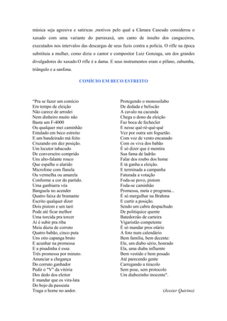 música seja agresiva e satiricas ,motivos pelo qual a Câmara Cascudo considerou o
xaxado com uma variante do parraxaxá, um canto de insulto dos cangaceiros,
executados nos intervalos das descargas de seus fuzis contra a polícia. O rifle na época
substituia a mulher, como dizia o cantor e compositor Luiz Gonzaga, um dos grandes
divulgadores do xaxado.O rifle é a dama. E seus instrumentos eram o pífano, zabumba,
triângulo e a sanfona.
COMÍCIO EM BECO ESTREITO
“Pra se fazer um comício
Em tempo de eleição
Não carece de arrodei
Nem dinheiro muito não
Basta um F-4000
Ou qualquer mei caminhão
Entalado em beco estreito
E um bandeirado má feito
Cruzando em dez posição.
Um locutor tabacudo
De converseiro comprido
Uns alto-falante rouco
Que espalhe o alarido
Microfone com flanela
Ou vermelha ou amarela
Conforme a cor do partido.
Uma ganbiarra véa
Banguela no acender
Quatro faixa de bramante
Escrito qualquer dizer
Dois pistom e um taró
Pode até ficar melhor
Uma torcida pra torcer
Aí é subir pra riba
Meia dúzia de corruto
Quatro babão, cinco puta
Uns oito capanga bruto
E acunhar na promessa
E a pisadinha é essa:
Três promessa por minuto.
Anunciar a chegança
Do corruto ganhador
Pedir o "V" da vitória
Dos dedo dos eleitor
E mandar que os vira-lata
Do bojo da passeata
Traga o home no andor.
Protegendo o monossílabo
De dedada e beliscão
A cavalo na cacunda
Chega o dono da eleição
Faz boca de fechecler
E nesse qué-ré-qué-qué
Vez por outra um foguetão.
Com voz de vento encanado
Com os viva dos babão
É só dizer que é mentira
Sua fama de ladrão
Falar dos roubo dos home
E tá ganha a eleição.
E terminada a campanha
Faturada a votação
Foda-se povo, pistom
Foda-se caminhão
Promessa, meta e programa...
É só mergulhar na Brahma
E curtir a posição.
Sendo um cabra despachudo
De politiquice quente
Batedorzão de carteira
Vigaristão competente
É só mandar pros otário
A foto num calendário
Bem família, bem decente:
Ele, um diabo sério, honrado
Ela, uma diaba influente
Bem vestido e bem posado
Até parecendo gente
Carregando a tiracolo
Sem pose, sem protocolo
Um diabozinho inocente".
(Jessier Quirino)
 