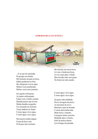AGRURAS DA LATA D'ÁGUA
...E eu que fui enjeitada
Só porque era furada.
Me botaram um pau na boca,
Sabão grudaram no furo,
Me obrigaram a levar água
Muitas vezes pendurada,
Muitas vezes num jumento.
Era aquele sofrimento,
As juntas enferrujadas.
Fiquei com o fundo comido.
Quando pensei que tivesse
Minha batalha cumprido,
Um remendo me fizeram:
Tome madeira no fundo
E tome água e leva água,
E tome água e leva água.
Daí nasceu minha mágua:
O pau da boca caía,
Os beiços não resistiam.
Me fizeram um troca-troca:
Lá vem o fundo pra boca,
Lá vai o pau para o fundo.
Que trocado mais sem graça
Na frente de todo mundo.
E tome água e leva água
E tome água e leva água.
Já quase toda enfadada,
Provei lavagem de porco,
Ai mexeram de novo:
Botaram o pau na beirada.
E assim desconchavada,
Medi areia e cimento,
Carreguei muito concreto
Molhado duro e friento,
Sofri de peitos aberto,
Levei baque dei peitada.
 