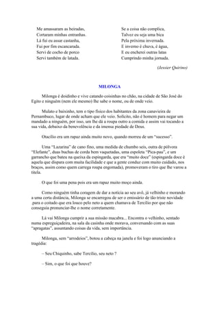 Me amassaram as beiradas,
Cortaram minhas entranhas.
Lá fui eu assar castanha,
Fui por fim escancarada.
Servi de cocho de porco
Servi também de latada.
Se a coisa não complica,
Talvez eu seja uma bica
Pela próxima invernada.
E inverno é chuva, é água,
E eu encherei outras latas
Cumprindo minha jornada.
(Jessier Quirino)
MILONGA
Milonga é doidinho e vive catando coisinhas no chão, na cidade de São José do
Egito e ninguém (nem ele mesmo) lhe sabe o nome, ou de onde veio.
Mulato e baixinho, tem o tipo físico dos habitantes da zona canavieira de
Pernambuco, lugar de onde acham que ele veio. Solícito, não é homem para negar um
mandado a ninguém, por isso, um lhe dá a roupa outro a comida e assim vai tocando a
sua vida, debaixo da benevolência e da imensa piedade de Deus.
Otacílio era um rapaz ainda muito novo, quando morreu de um “sucesso”.
Uma “Lazarina” de cano fino, uma medida de chumbo seis, outra de pólvora
“Elefante”, duas buchas de corda bem vaquetadas, uma espoleta “Pica-pau”, e um
garrancho que bateu na queixa da espingarda, que era “muito doce” (espingarda doce é
aquela que dispara com muita facilidade e que a gente conduz com muito cuidado, nos
braços, assim como quem carrega roupa engomada), promoveram o tiro que lhe varou a
titela.
O que foi uma pena pois era um rapaz muito moço ainda.
Como ninguém tinha coragem de dar a notícia ao seu avô, já velhinho e morando
a uma certa distância, Milonga se encarregou de ser o emissário de tão triste novidade
.para o coitado que era louco pelo neto a quem chamava de Tercílio por que não
conseguia pronunciar-lhe o nome corretamente.
Lá vai Milonga cumprir a sua missão macabra... Encontra o velhinho, sentado
numa espreguiçadeira, na sala da casinha onde morava, conversando com as suas
“apragatas”, assuntando coisas da vida, sem importância.
Milonga, sem “arrodeios”, botou a cabeça na janela e foi logo anunciando a
tragédia:
– Seu Chiquinho, sabe Tercílio, seu neto ?
– Sim, o que foi que houve?
 