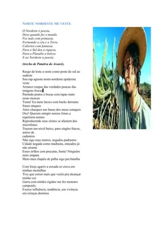 NORTE NORDESTE ME VESTE
O Nordeste é poesia,
Deus quando fez o mundo
Fez tudo com primazia,
Formando o céu e a Terra
Cobertos com fantasia.
Para o Sul deu a riqueza,
Para o Planalto a beleza
E ao Nordeste a poesia.
(trecho de Patativa do Assaré).
Rasgo de leste a oeste como peste do sul ao
sudeste
Sou rap agreste norte-nordeste epiderme
veste
Arranco roupas das verdades poucas das
imagens foscas
Partindo pratos e bocas com tapas mato
essas moscas
Toma! Eu meto lacres com backs derramo
frases ataques
Atiro charques nas bases dos meus sotaques
Oxe! Querem entupir nossos fones a
repetirem nomes
Reproduzindo seus clones se afastem dos
microfones
Trazem um nível baixo, para singles fracos,
astros de
cadastros
Não sigo seus rastros, negados padrastos
Cidade negada como madrasta, enteados já
não arrasta
Esses órfãos com precatas, basta! Ninguém
mais empata
Meto meu chapéu de palha sigo pra batalha
Com força agarro a enxada se crava em
minhas mortalhas
Tive que correr mais que vocês pra alcançar
minha vez
Garra com nitidez rigidez me fez monstro
camponês
Exerce influência, tendência, em vivência
em crenças destinos
 