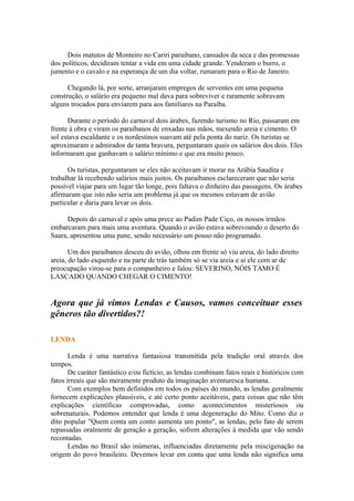 Dois matutos de Monteiro no Cariri paraibano, cansados da seca e das promessas
dos políticos, decidiram tentar a vida em uma cidade grande. Venderam o burro, o
jumento e o cavalo e na esperança de um dia voltar, rumaram para o Rio de Janeiro.
Chegando lá, por sorte, arranjaram empregos de serventes em uma pequena
construção, o salário era pequeno mal dava para sobreviver e raramente sobravam
alguns trocados para enviarem para aos familiares na Paraíba.
Durante o período do carnaval dois árabes, fazendo turismo no Rio, passaram em
frente à obra e viram os paraibanos de enxadas nas mãos, mexendo areia e cimento. O
sol estava escaldante e os nordestinos suavam até pela ponta do nariz. Os turistas se
aproximaram e admirados de tanta bravura, perguntaram quais os salários dos dois. Eles
informaram que ganhavam o salário mínimo e que era muito pouco.
Os turistas, perguntaram se eles não aceitavam ir morar na Arábia Saudita e
trabalhar lá recebendo salários mais justos. Os paraibanos esclareceram que não seria
possível viajar para um lugar tão longe, pois faltava o dinheiro das passagens. Os árabes
afirmaram que isto não seria um problema já que os mesmos estavam de avião
particular e daria para levar os dois.
Depois do carnaval e após uma prece ao Padim Pade Ciço, os nossos irmãos
embarcaram para mais uma aventura. Quando o avião estava sobrevoando o deserto do
Saara, apresentou uma pane, sendo necessário um pouso não programado.
Um dos paraibanos desceu do avião, olhou em frente só viu areia, do lado direito
areia, do lado esquerdo e na parte de trás também só se via areia e ai ele com ar de
preocupação virou-se para o companheiro e falou: SEVERINO, NÓIS TAMO É
LASCADO QUANDO CHEGAR O CIMENTO!
Agora que já vimos Lendas e Causos, vamos conceituar esses
gêneros tão divertidos?!
LENDA
Lenda é uma narrativa fantasiosa transmitida pela tradição oral através dos
tempos.
De caráter fantástico e/ou fictício, as lendas combinam fatos reais e históricos com
fatos irreais que são meramente produto da imaginação aventuresca humana.
Com exemplos bem definidos em todos os países do mundo, as lendas geralmente
fornecem explicações plausíveis, e até certo ponto aceitáveis, para coisas que não têm
explicações científicas comprovadas, como acontecimentos misteriosos ou
sobrenaturais. Podemos entender que lenda é uma degeneração do Mito. Como diz o
dito popular "Quem conta um conto aumenta um ponto", as lendas, pelo fato de serem
repassadas oralmente de geração a geração, sofrem alterações à medida que vão sendo
recontadas.
Lendas no Brasil são inúmeras, influenciadas diretamente pela miscigenação na
origem do povo brasileiro. Devemos levar em conta que uma lenda não significa uma
 