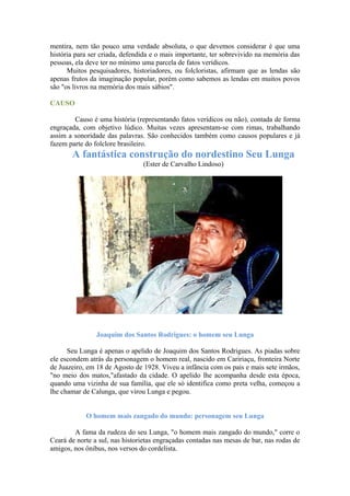 mentira, nem tão pouco uma verdade absoluta, o que devemos considerar é que uma
história para ser criada, defendida e o mais importante, ter sobrevivido na memória das
pessoas, ela deve ter no mínimo uma parcela de fatos verídicos.
Muitos pesquisadores, historiadores, ou folcloristas, afirmam que as lendas são
apenas frutos da imaginação popular, porém como sabemos as lendas em muitos povos
são "os livros na memória dos mais sábios".
CAUSO
Causo é uma história (representando fatos verídicos ou não), contada de forma
engraçada, com objetivo lúdico. Muitas vezes apresentam-se com rimas, trabalhando
assim a sonoridade das palavras. São conhecidos também como causos populares e já
fazem parte do folclore brasileiro.
A fantástica construção do nordestino Seu Lunga
(Ester de Carvalho Lindoso)
Joaquim dos Santos Rodrigues: o homem seu Lunga
Seu Lunga é apenas o apelido de Joaquim dos Santos Rodrigues. As piadas sobre
ele escondem atrás da personagem o homem real, nascido em Caririaçu, fronteira Norte
de Juazeiro, em 18 de Agosto de 1928. Viveu a infância com os pais e mais sete irmãos,
"no meio dos matos,"afastado da cidade. O apelido lhe acompanha desde esta época,
quando uma vizinha de sua família, que ele só identifica como preta velha, começou a
lhe chamar de Calunga, que virou Lunga e pegou.
O homem mais zangado do mundo: personagem seu Lunga
A fama da rudeza do seu Lunga, "o homem mais zangado do mundo," corre o
Ceará de norte a sul, nas historietas engraçadas contadas nas mesas de bar, nas rodas de
amigos, nos ônibus, nos versos do cordelista.
 