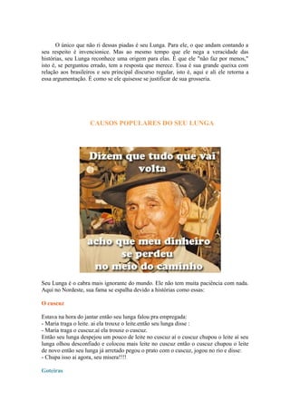 O único que não ri dessas piadas é seu Lunga. Para ele, o que andam contando a
seu respeito é invencionice. Mas ao mesmo tempo que ele nega a veracidade das
histórias, seu Lunga reconhece uma origem para elas. É que ele "não faz por menos,"
isto é, se perguntou errado, tem a resposta que merece. Essa é sua grande queixa com
relação aos brasileiros e seu principal discurso regular, isto é, aqui e ali ele retorna a
essa argumentação. É como se ele quisesse se justificar de sua grosseria.
CAUSOS POPULARES DO SEU LUNGA
Seu Lunga é o cabra mais ignorante do mundo. Ele não tem muita paciência com nada.
Aqui no Nordeste, sua fama se espalha devido a histórias como essas:
O cuscuz
Estava na hora do jantar então seu lunga falou pra empregada:
- Maria traga o leite. ai ela trouxe o leite.então seu lunga disse :
- Maria traga o cuscuz.aí ela trouxe o cuscuz.
Então seu lunga despejou um pouco de leite no cuscuz aí o cuscuz chupou o leite aí seu
lunga olhou desconfiado e colocou mais leite no cuscuz então o cuscuz chupou o leite
de novo então seu lunga já arretado pegou o prato com o cuscuz, jogou no rio e disse:
- Chupa isso ai agora, seu misera!!!!
Goteiras
 
