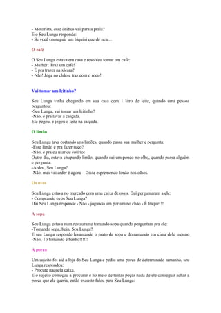 - Motorista, esse ônibus vai para a praia?
E o Seu Lunga responde:
- Se você conseguir um biquini que dê nele...
O café
O Seu Lunga estava em casa e resolveu tomar um café:
- Mulher! Traz um café!
- É pra trazer na xícara?
- Não! Joga no chão e traz com o rodo!
Vai tomar um leitinho?
Seu Lunga vinha chegando em sua casa com 1 litro de leite, quando uma pessoa
perguntou:
-Seu Lunga, vai tomar um leitinho?
-Não, é pra lavar a calçada.
Ele pegou, e jogou o leite na calçada.
O limão
Seu Lunga tava cortando uns limões, quando passa sua mulher e pergunta:
-Esse limão é pra fazer suco?
-Não, é pra eu usar de colírio!
Outro dia, estava chupando limão, quando cai um pouco no olho, quando passa alguém
e pergunta:
-Ardeu, Seu Lunga?
-Não, mas vai arder é agora – Disse espremendo limão nos olhos.
Os ovos
Seu Lunga estava no mercado com uma caixa de ovos. Daí perguntaram a ele:
- Comprando ovos Seu Lunga?
Dai Seu Lunga responde - Não - jogando um por um no chão - É traque!!!
A sopa
Seu Lunga estava num restaurante tomando sopa quando perguntam pra ele:
-Tomando sopa, hein, Seu Lunga?
E seu Lunga responde levantando o prato de sopa e derramando em cima dele mesmo
-Não, To tomando é banho!!!!!!
A porca
Um sujeito foi até a loja do Seu Lunga e pediu uma porca de determinado tamanho, seu
Lunga respondeu:
- Procure naquela caixa.
E o sujeito começou a procurar e no meio de tantas peças nada de ele conseguir achar a
porca que ele queria, então exausto falou para Seu Lunga:
 