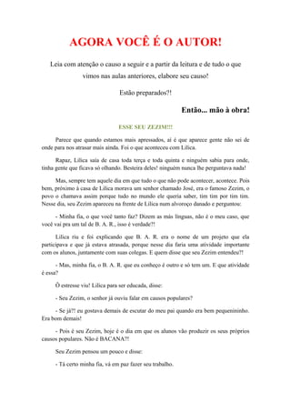 AGORA VOCÊ É O AUTOR!
Leia com atenção o causo a seguir e a partir da leitura e de tudo o que
vimos nas aulas anteriores, elabore seu causo!
Estão preparados?!
Então... mão à obra!
ESSE SEU ZEZIM!!!
Parece que quando estamos mais apressados, aí é que aparece gente não sei de
onde para nos atrasar mais ainda. Foi o que aconteceu com Lilica.
Rapaz, Lilica saía de casa toda terça e toda quinta e ninguém sabia para onde,
tinha gente que ficava só olhando. Besteira deles! ninguém nunca lhe perguntava nada!
Mas, sempre tem aquele dia em que tudo o que não pode acontecer, acontece. Pois
bem, próximo à casa de Lilica morava um senhor chamado José, era o famoso Zezim, o
povo o chamava assim porque tudo no mundo ele queria saber, tim tim por tim tim.
Nesse dia, seu Zezim apareceu na frente de Lilica num alvoroço danado e perguntou:
- Minha fia, o que você tanto faz? Dizem as más línguas, não é o meu caso, que
você vai pra um tal de B. A. R., isso é verdade?!
Lilica riu e foi explicando que B. A. R. era o nome de um projeto que ela
participava e que já estava atrasada, porque nesse dia faria uma atividade importante
com os alunos, juntamente com suas colegas. E quem disse que seu Zezim entendeu?!
- Mas, minha fia, o B. A. R. que eu conheço é outro e só tem um. E que atividade
é essa?
Ô estresse viu! Lilica para ser educada, disse:
- Seu Zezim, o senhor já ouviu falar em causos populares?
- Se já?! eu gostava demais de escutar do meu pai quando era bem pequenininho.
Era bom demais!
- Pois é seu Zezim, hoje é o dia em que os alunos vão produzir os seus próprios
causos populares. Não é BACANA?!
Seu Zezim pensou um pouco e disse:
- Tá certo minha fia, vá em paz fazer seu trabalho.
 