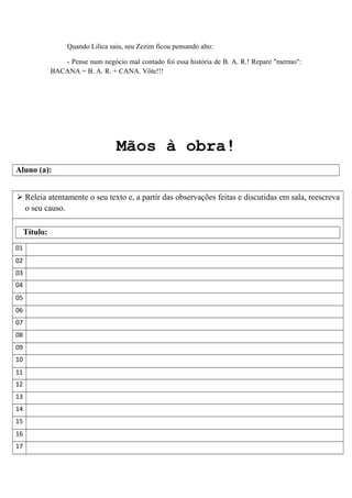 Quando Lilica saiu, seu Zezim ficou pensando alto:
- Pense num negócio mal contado foi essa história de B. A. R.! Repare "mermo":
BACANA = B. A. R. + CANA. Vôte!!!
Mãos à obra!
Aluno (a):
 Releia atentamente o seu texto e, a partir das observações feitas e discutidas em sala, reescreva
o seu causo.
Título:
01
02
03
04
05
06
07
08
09
10
11
12
13
14
15
16
17
 