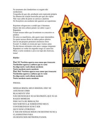 Se assumam são clandestinos se negam não
nordestinos
Vergonha do que são, produção sem expressão própria
Se afastem da criação morrerão por que são cópias
Não vejo cabra da peste só carioca e paulista
Só frestyleiro em nordeste não querem ser repentistas
Rejeitam xilogravura o cordel que é literatura
Quem não tem cultura jamais vai saber o que é
Rapadura
Foram nossas mãos que levantaram os concretos os
prédios
Os tetos os manifestos, não quero mais intermédios
Eu quero acesso direto às rádios palcos abertos
Inovar em projetos protestos arremesso fetos
Escuta! A cidade só existe por que viemos antes
Na dor desses retirantes com suor e sangue imigrante
Rapadura eu venho do engenho rasgo os canaviais
Meto o norte nordeste o povo no topo dos festivais,
toma!
Refrão:
Êha! Ei! Nortista agarra essa causa que trouxeste
Nordestino agarra a cultura que te veste
Eu digo norte vocês dizem nordeste
Norte nordeste norte nordeste
Êha! Hei! Nortista agarra essa causa que trouxeste
Nordestino agarra a cultura que te veste
Eu digo norte vocês dizem nordeste
Norte nordeste norte nordeste
POESIA:
MINHAS IRMÃS, MEUS IRMÃOS, OXE! SE
ASSUMAM COMO
REALMENTE SÃO
NÃO DEIXEM QUE SUAS MATRIZES, QUE SUAS
RAIZES MORRAM
POR FALTA DE IRRIGAÇÃO
SER NORTISTA & NORDESTINO MEUS
CONTERRÂNEOS NUM É SER
SECO NEM LITORÂNEO
É TER EM NOSSAS MÃOS UM DESTINO NUNCA
CLANDESTINO PARA
OS DESFECHOS METROPOLITANOS.
 