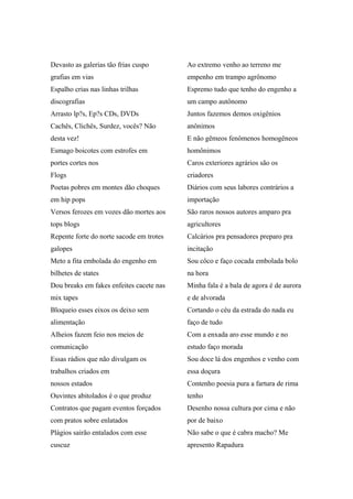 Devasto as galerias tão frias cuspo
grafias em vias
Espalho crias nas linhas trilhas
discografias
Arrasto lp?s, Ep?s CDs, DVDs
Cachês, Clichês, Surdez, vocês? Não
desta vez!
Esmago boicotes com estrofes em
portes cortes nos
Flogs
Poetas pobres em montes dão choques
em hip pops
Versos ferozes em vozes dão mortes aos
tops blogs
Repente forte do norte sacode em trotes
galopes
Meto a fita embolada do engenho em
bilhetes de states
Dou breaks em fakes enfeites cacete nas
mix tapes
Bloqueio esses eixos os deixo sem
alimentação
Alheios fazem feio nos meios de
comunicação
Essas rádios que não divulgam os
trabalhos criados em
nossos estados
Ouvintes abitolados é o que produz
Contratos que pagam eventos forçados
com pratos sobre enlatados
Plágios sairão entalados com esse
cuscuz
Ao extremo venho ao terreno me
empenho em trampo agrônomo
Espremo tudo que tenho do engenho a
um campo autônomo
Juntos fazemos demos oxigênios
anônimos
E não gêmeos fenômenos homogêneos
homônimos
Caros exteriores agrários são os
criadores
Diários com seus labores contrários a
importação
São raros nossos autores amparo pra
agricultores
Calcários pra pensadores preparo pra
incitação
Sou côco e faço cocada embolada bolo
na hora
Minha fala é a bala de agora é de aurora
e de alvorada
Cortando o céu da estrada do nada eu
faço de tudo
Com a enxada aro esse mundo e no
estudo faço morada
Sou doce lá dos engenhos e venho com
essa doçura
Contenho poesia pura a fartura de rima
tenho
Desenho nossa cultura por cima e não
por de baixo
Não sabe o que é cabra macho? Me
apresento Rapadura
 