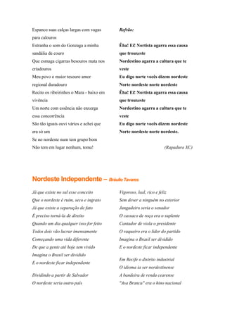 Espanco suas calças largas com vagas
para calouros
Estranha o som do Gonzaga a minha
sandália de couro
Que esmaga cigarras besouros mata nos
criadouros
Meu povo o maior tesouro amor
regional duradouro
Recito os ribeirinhos o Mara - baixo em
vivência
Um norte com essência não enxerga
essa concorrência
São tão iguais ouvi vários e achei que
era só um
Se no nordeste num tem grupo bom
Não tem em lugar nenhum, toma!
Refrão:
Êha! Ei! Nortista agarra essa causa
que trouxeste
Nordestino agarra a cultura que te
veste
Eu digo norte vocês dizem nordeste
Norte nordeste norte nordeste
Êha! Ei! Nortista agarra essa causa
que trouxeste
Nordestino agarra a cultura que te
veste
Eu digo norte vocês dizem nordeste
Norte nordeste norte nordeste.
(Rapadura XC)
Nordeste Independente – Bráulio Tavares
Já que existe no sul esse conceito
Que o nordeste é ruim, seco e ingrato
Já que existe a separação de fato
É preciso torná-la de direito
Quando um dia qualquer isso for feito
Todos dois vão lucrar imensamente
Começando uma vida diferente
De que a gente até hoje tem vivido
Imagina o Brasil ser dividido
E o nordeste ficar independente
Dividindo a partir de Salvador
O nordeste seria outro país
Vigoroso, leal, rico e feliz
Sem dever a ninguém no exterior
Jangadeiro seria o senador
O cassaco de roça era o suplente
Cantador de viola o presidente
O vaqueiro era o líder do partido
Imagina o Brasil ser dividido
E o nordeste ficar independente
Em Recife o distrito industrial
O idioma ia ser nordestinense
A bandeira de renda cearense
"Asa Branca" era o hino nacional
 