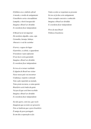 O folheto era o símbolo oficial
A moeda, o tostão de antigamente
Conselheiro seria o inconfidente
Lampião, o herói inesquecido
Imagina o Brasil ser dividido
E o nordeste ficar independente
O Brasil ia ter de importar
Do nordeste algodão, cana, caju
Carnaúba, laranja, babaçu
Abacaxi e o sal de cozinhar
O arroz, o agave do lugar
O petróleo, a cebola, o aguardente
O nordeste é auto-suficiente
O seu lucro seria garantido
Imagina o Brasil ser dividido
E o nordeste ficar independente
Se isso aí se tornar realidade
E alguém do Brasil nos visitar
Nesse nosso país vai encontrar
Confiança, respeito e amizade
Tem o pão repartido na metade,
Temo prato na mesa, a cama quente
Brasileiro será irmão da gente
Vai pra lá que será bem recebido
Imagina o Brasil ser dividido
E o nordeste ficar independente
Eu não quero, com isso, que vocês
Imaginem que eu tento ser grosseiro
Pois se lembrem que o povo brasileiro
É amigo do povo português
Se um dia a separação se fez
Todos os dois se respeitam no presente
Se isso aí já deu certo antigamente
Nesse exemplo concreto e conhecido
Imagina o Brasil ser dividido
E o nordeste ficar independente
Povo do meu Brasil
Políticos brasileiros
 