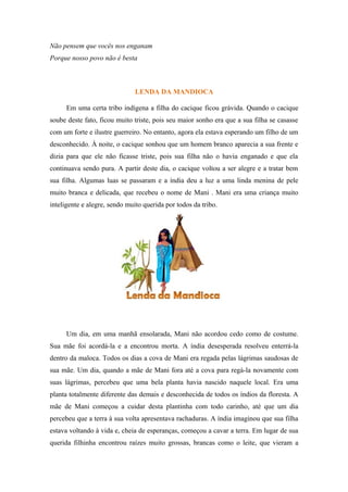 Não pensem que vocês nos enganam
Porque nosso povo não é besta
LENDA DA MANDIOCA
Em uma certa tribo indígena a filha do cacique ficou grávida. Quando o cacique
soube deste fato, ficou muito triste, pois seu maior sonho era que a sua filha se casasse
com um forte e ilustre guerreiro. No entanto, agora ela estava esperando um filho de um
desconhecido. À noite, o cacique sonhou que um homem branco aparecia a sua frente e
dizia para que ele não ficasse triste, pois sua filha não o havia enganado e que ela
continuava sendo pura. A partir deste dia, o cacique voltou a ser alegre e a tratar bem
sua filha. Algumas luas se passaram e a índia deu a luz a uma linda menina de pele
muito branca e delicada, que recebeu o nome de Mani . Mani era uma criança muito
inteligente e alegre, sendo muito querida por todos da tribo.
Um dia, em uma manhã ensolarada, Mani não acordou cedo como de costume.
Sua mãe foi acordá-la e a encontrou morta. A índia desesperada resolveu enterrá-la
dentro da maloca. Todos os dias a cova de Mani era regada pelas lágrimas saudosas de
sua mãe. Um dia, quando a mãe de Mani fora até a cova para regá-la novamente com
suas lágrimas, percebeu que uma bela planta havia nascido naquele local. Era uma
planta totalmente diferente das demais e desconhecida de todos os índios da floresta. A
mãe de Mani começou a cuidar desta plantinha com todo carinho, até que um dia
percebeu que a terra à sua volta apresentava rachaduras. A índia imaginou que sua filha
estava voltando à vida e, cheia de esperanças, começou a cavar a terra. Em lugar de sua
querida filhinha encontrou raízes muito grossas, brancas como o leite, que vieram a
 