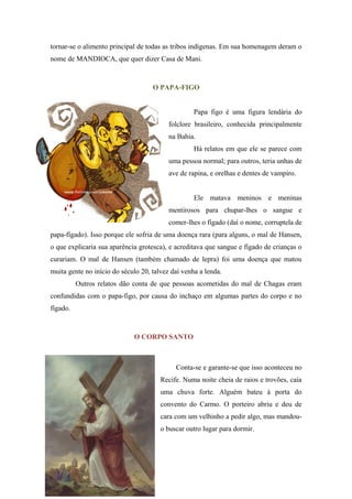 tornar-se o alimento principal de todas as tribos indígenas. Em sua homenagem deram o
nome de MANDIOCA, que quer dizer Casa de Mani.
O PAPA-FIGO
Papa figo é uma figura lendária do
folclore brasileiro, conhecida principalmente
na Bahia.
Há relatos em que ele se parece com
uma pessoa normal; para outros, teria unhas de
ave de rapina, e orelhas e dentes de vampiro.
Ele matava meninos e meninas
mentirosos para chupar-lhes o sangue e
comer-lhes o fígado (daí o nome, corruptela de
papa-fígado). Isso porque ele sofria de uma doença rara (para alguns, o mal de Hansen,
o que explicaria sua aparência grotesca), e acreditava que sangue e fígado de crianças o
curariam. O mal de Hansen (também chamado de lepra) foi uma doença que matou
muita gente no início do século 20, talvez daí venha a lenda.
Outros relatos dão conta de que pessoas acometidas do mal de Chagas eram
confundidas com o papa-figo, por causa do inchaço em algumas partes do corpo e no
fígado.
O CORPO SANTO
Conta-se e garante-se que isso aconteceu no
Recife. Numa noite cheia de raios e trovões, caía
uma chuva forte. Alguém bateu à porta do
convento do Carmo. O porteiro abriu e deu de
cara com um velhinho a pedir algo, mas mandou-
o buscar outro lugar para dormir.
 