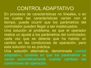CONTROL ADAPTATIVO En procesos de características no lineales, o en los cuales las características varían con el tiempo, puede ocurrir que los parámetros del controlador pueden llegar a ser inadecuados. Una solución al problema, es que el operador realice un ajuste a los parámetros del controlador, cada vez que se detecte que ha habido un cambio en las condiciones de operación, pero esta solución no es práctica. Una solución alternativa, denominada  control adaptativo, consiste en que los parámetros se varíen automáticamente cuando cambien las condiciones de operación. 