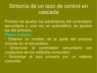 Sintonía de un lazo de control en cascada Primero se ajustan los parámetros del controlador secundario y, una vez en automático, se ajustan los del primario. Pasos a seguir: Obtener un modelo de la parte del proceso incluida en el secundario.  Sintonizar el controlador secundario por cualquiera de los métodos conocidos. Sintonizar el lazo primario por un método conocido. 