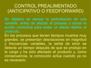 CONTROL PREALIMENTADO (ANTICIPATIVO O FEEDFORWARD) Su objetivo es sensar la perturbación de una variable, antes de afectar al proceso y tomar la acción correctiva para evitar un efecto dañino al producto. En los procesos que tienen tiempos muertos muy grandes, se presentan desviaciones en magnitud y frecuencias variables, la señal de error se detecta un tiempo después de que se produjo en la carga y ha sido afectado el producto y, como consecuencia, la corrección actúa cuendo ya no es necesario. 