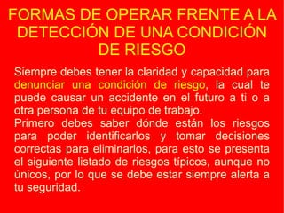 FORMAS DE OPERAR FRENTE A LA DETECCIÓN DE UNA CONDICIÓN DE RIESGO Siempre debes tener la claridad y capacidad para  denunciar una condición de riesgo , la cual te puede causar un accidente en el futuro a ti o a otra persona de tu equipo de trabajo. Primero debes saber dónde están los riesgos para poder identificarlos y tomar decisiones correctas para eliminarlos, para esto se presenta el siguiente listado de riesgos típicos, aunque no únicos, por lo que se debe estar siempre alerta a tu seguridad. 