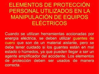 ELEMENTOS DE PROTECCIÓN PERSONAL UTILIZADOS EN LA MANIPULACIÓN DE EQUIPOS ELÉCTRICOS Cuando se utilizan herramientas accionadas por energía eléctrica, se deben utilizar  guantes de cuero  que son de un material aislante, pero se debe tener cuidado si los guantes están en mal estado o húmedos, ya que pueden llegar a ser un agente amplificador del accidente. Los elementos de protección deben ser usados de manera correcta. Cuando se utilizan herramientas accionadas por energía eléctrica, se deben utilizar  guantes de cuero  que son de un material aislante, pero se debe tener cuidado si los guantes están en mal estado o húmedos, ya que pueden llegar a ser un agente amplificador del accidente. Los elementos de protección deben ser usados de manera correcta. 