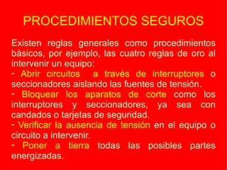 PROCEDIMIENTOS SEGUROS Existen reglas generales como procedimientos básicos, por ejemplo, las cuatro reglas de oro al intervenir un equipo: Abrir circuitos  a través de interruptores  o seccionadores aislando las fuentes de tensión. Bloquear los aparatos de corte  como los interruptores y seccionadores, ya sea con candados o tarjetas de seguridad. Verificar la ausencia de tensión  en el equipo o circuito a intervenir. Poner a tierra  todas las posibles partes energizadas. 