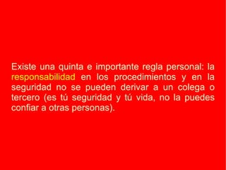 Existe una quinta e importante regla personal: la  responsabilidad  en los procedimientos y en la seguridad no se pueden derivar a un colega o tercero (es tú seguridad y tú vida, no la puedes confiar a otras personas).  