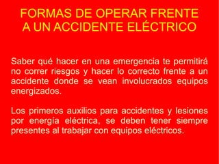 FORMAS DE OPERAR FRENTE A UN ACCIDENTE ELÉCTRICO Saber qué hacer en una emergencia te permitirá no correr riesgos y hacer lo correcto frente a un accidente donde se vean involucrados equipos energizados. Los primeros auxilios para accidentes y lesiones por energía eléctrica, se deben tener siempre presentes al trabajar con equipos eléctricos. 