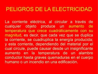 PELIGROS DE LA ELECTRICIDAD La corriente eléctrica, al circular a través de cualquier objeto produce un  aumento de temperatura que crece cuadráticamente con su magnitud , es decir, que cada vez que se duplica la corriente, se cuadruplica la energía producida; y esta corriente, dependiendo del material por el cual circule, puede causar desde un insignificante aumento en la temperatura de un alambre conductor hasta graves quemaduras en el cuerpo humano o un incendio en una edificación. 