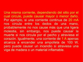 Una misma corriente, dependiendo del sitio por el cual circule, puede causar mayor o menor daño.  Por ejemplo, si una corriente continua de  20 mA  nos circula entre los dedos de una mano, probablemente no nos cause más que una ligera molestia, sin embargo, nos puede causar la muerte si nos circula por el pecho y atraviesa el corazón. Igualmente, una corriente de  1 A  apenas alcanza a encender una ampolleta de 100 W, pero puede causar un incendio si atraviesa una viga de madera o un material inflamable. 