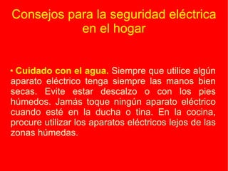 Consejos para la seguridad eléctrica en el hogar Cuidado con el agua.  Siempre que utilice algún aparato eléctrico tenga siempre las manos bien secas. Evite estar descalzo o con los pies húmedos. Jamás toque ningún aparato eléctrico cuando esté en la ducha o tina. En la cocina, procure utilizar los aparatos eléctricos lejos de las zonas húmedas. 