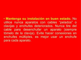 Mantenga su instalación en buen estado.  No utilice nunca aparatos con cables “pelados” o clavijas y enchufes deteriorados. Nunca tire del cable para desenchufar un aparato (siempre tómelo de la clavija). Evite hacer conexiones en enchufes múltiples, es mejor usar un enchufe para cada aparato. 