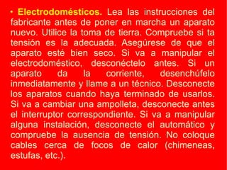 Electrodomésticos.  Lea las instrucciones del fabricante antes de poner en marcha un aparato nuevo. Utilice la toma de tierra. Compruebe si ta tensión es la adecuada. Asegúrese de que el aparato esté bien seco. Si va a manipular el electrodoméstico, desconéctelo antes. Si un aparato da la corriente, desenchúfelo inmediatamente y llame a un técnico. Desconecte los aparatos cuando haya terminado de usarlos. Si va a cambiar una ampolleta, desconecte antes el interruptor correspondiente. Si va a manipular alguna instalación, desconecte el automático y compruebe la ausencia de tensión. No coloque cables cerca de focos de calor (chimeneas, estufas, etc.). 