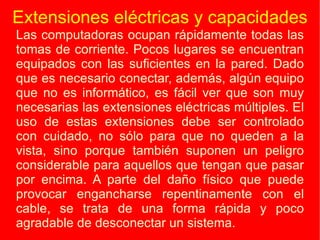 Extensiones eléctricas y capacidades Las computadoras ocupan rápidamente todas las tomas de corriente. Pocos lugares se encuentran equipados con las suficientes en la pared. Dado que es necesario conectar, además, algún equipo que no es informático, es fácil ver que son muy necesarias las extensiones eléctricas múltiples. El uso de estas extensiones debe ser controlado con cuidado, no sólo para que no queden a la vista, sino porque también suponen un peligro considerable para aquellos que tengan que pasar por encima. A parte del daño físico que puede provocar engancharse repentinamente con el cable, se trata de una forma rápida y poco agradable de desconectar un sistema. 