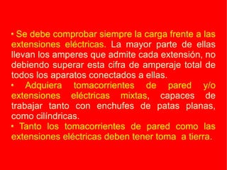 Se debe comprobar siempre la carga frente a las extensiones eléctricas.  La mayor parte de ellas llevan los amperes que admite cada extensión, no debiendo superar esta cifra de amperaje total de todos los aparatos conectados a ellas. Adquiera tomacorrientes de pared y/o extensiones eléctricas mixtas , capaces de trabajar tanto con enchufes de patas planas, como cilíndricas. Tanto los tomacorrientes de pared como las extensiones eléctricas deben tener toma  a tierra. 