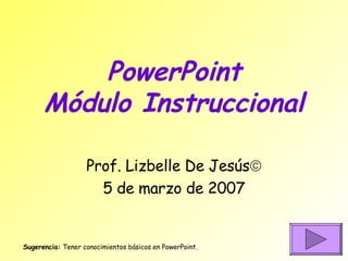 PowerPoint Módulo Instruccional Prof. Lizbelle De Jesús  5 de marzo de 2007 Sugerencia:  Tener conocimientos básicos en PowerPoint. 