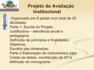 Projeto de Avaliação
            Institucional
 Organizado em 8 partes num total de 20
atividades
Parte 1- Escrita do Projeto:
Justificativa – relevância social e
pedagógica;
Definição de princípios e finalidades;
Objetivos;
Escolha das dimensões.
Parte 2-Elaboração de instrumentos para
Coleta de dados, constituição de GT e
definição do cronograma
 