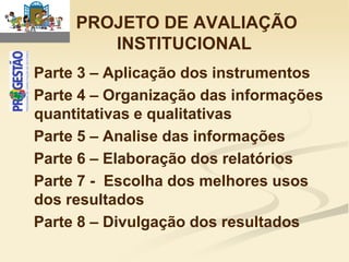 PROJETO DE AVALIAÇÃO
        INSTITUCIONAL
Parte 3 – Aplicação dos instrumentos
Parte 4 – Organização das informações
quantitativas e qualitativas
Parte 5 – Analise das informações
Parte 6 – Elaboração dos relatórios
Parte 7 - Escolha dos melhores usos
dos resultados
Parte 8 – Divulgação dos resultados
 