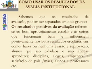 – COMO USAR OS RESULTADOS DA
      AVALIA INSTITUCIONAL

     Sabemos      que    os    resultados     da
avaliação, podem ser separados em dois grupos:
Os resultados positivos da avaliação referem-
se ao bom aproveitamento escolar e ás coisas
que      funcionam     bem     e    influenciem
positivamente nos bons resultados escolares, tais
como: baixa ou nenhuma evasão e reprovação;
alunos que são cidadãos e não apenas
aprendizes; disciplina, alegria, empenho e
satisfação de pais /mães, alunos e professores
etc.
 