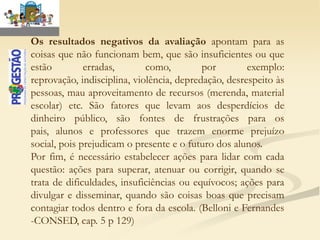 Os resultados negativos da avaliação apontam para as
coisas que não funcionam bem, que são insuficientes ou que
estão         erradas,       como,         por        exemplo:
reprovação, indisciplina, violência, depredação, desrespeito às
pessoas, mau aproveitamento de recursos (merenda, material
escolar) etc. São fatores que levam aos desperdícios de
dinheiro público, são fontes de frustrações para os
pais, alunos e professores que trazem enorme prejuízo
social, pois prejudicam o presente e o futuro dos alunos.
Por fim, é necessário estabelecer ações para lidar com cada
questão: ações para superar, atenuar ou corrigir, quando se
trata de dificuldades, insuficiências ou equívocos; ações para
divulgar e disseminar, quando são coisas boas que precisam
contagiar todos dentro e fora da escola. (Belloni e Fernandes
-CONSED, cap. 5 p 129)
 