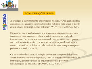 CONSIDERAÇÕES FINAIS


A avaliação é inerentemente um processo político. “Qualquer atividade
que aplique os diversos valores de muitos públicos para julgar o mérito
de um objeto tem implicações políticas” (WORTHEN, 2004, p. 320).

Esperamos que a avaliação não seja apenas um diagnóstico, mas uma
ferramenta para a compreensão e aperfeiçoamento da realidade
institucional. Em suma, que mesmo sendo um processo novo, possa
ser considerado formativo e norteador de mudanças educacionais a
serem construídas e efetivadas pela Instituição, com adequado suporte
político, acadêmico e social.

Os resultados desta Auto-Avaliação devem ser compreendidos como
“instrumento de autonomia porque, além da apreensão da realidade da
instituição, garante o poder de argumentação nas possíveis
reivindicações de melhoria” (BORBA, 2003, p. 143).
 
