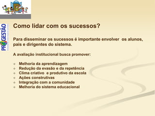 Como lidar com os sucessos?

Para disseminar os sucessos é importante envolver os alunos,
pais e dirigentes do sistema.

A avaliação institucional busca promover:

   Melhoria da aprendizagem
   Redução da evasão e da repetência
   Clima criativo e produtivo da escola
   Ações construtivas
   Integração com a comunidade
   Melhoria do sistema educacional
 
