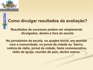 Como divulgar resultados da avaliação?

   Resultados de sucessos podem ser amplamente
          divulgados, dentro e fora da escola:

No jornalzinho da escola, no quadro mural, em reunião
  com a comunidade, no jornal da cidade ou bairro,
notícia de rádio, jornal da cidade, festa comemorativa,
    rádio da igreja, reunião de pais, dentre outros.
 