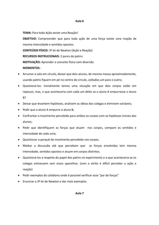 Aula 6


    TEMA: Para toda Ação existe uma Reação!
    OBJETIVO: Compreender que para toda ação de uma força existe uma reação de
    mesma intensidade e sentidos opostos.
    CONTEÚDO FÍSICO: 3ª lei de Newton (Ação e Reação)
    RECURSOS INSTRUCIONAIS: 2 pares de patins
    MOTIVAÇÃO: Aprender o conceito físico com diversão
    MOMENTOS:
•   Arrumar a sala em círculo, deixar que dois alunos, de mesma massa aproximadamente,
    usando patins fiquem em pé no centro do circulo, voltados um para o outro;
•   Questioná-los: Inicialmente temos uma situação em que dois corpos estão em
    repouso, mas, o que aconteceria com cada um deles se o aluno A empurrasse o aluno
    B?
•   Deixar que levantem hipóteses, analisem as idéias dos colegas e eliminem variáveis;
•   Pedir que o aluno A empurre o aluno B;
•   Confrontar o movimento percebido para ambos os corpos com as hipóteses iniciais dos
    alunos;
•   Pedir que identifiquem as forças que atuam nos corpos, compare os sentidos e
    intensidade de cada uma;
•   Questionar o porquê do movimento percebido nos corpos.
•   Mediar a discussão até que percebam que            as forças envolvidas tem mesma
    intensidade, sentidos opostos e atuam em corpos distintos.
•   Questioná-los a respeito do papel dos patins no experimento e o que aconteceria se os
    colegas estivessem sem esses aparelhos. (com o atrito é difícil perceber a ação e
    reação)
•   Pedir exemplos do cotidiano onde é possível verificar esse “par de forças”
•   Enunciar a 3ª lei de Newton e dar mais exemplos.


                                             Aula 7
 