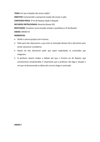 TEMA: Por que a Reação não anula a Ação?
OBJETIVO: Compreender o porquê da reação não anular a ação.
CONTEÚDO FÍSICO: 3ª lei de Newton (Ação e Reação)
RECURSOS INSTRUCIONAIS: Desenho (Anexo VII)
MOTIVAÇÃO: Visualizar numa situação simples e quotidiana a 3ª de Newton
ANEXO: ANEXO VII
MOMENTOS:
•   Dividir a sala em grupos com 4 alunos;
•   Pedir para eles observarem o que está na ilustração (Anexo VII) e discutirem para
    tentar solucionar o problema;
•   Depois de eles discutirem pedir que sejam explicitadas as conclusões que
    chegaram;
•   O professor deverá mediar o debate até que a Terceira Lei de Newton seja
    corretamente compreendida. É importante que o professor não diga a solução e
    sim que vá direcionando as idéias até a turma chegar à conclusão.




ANEXO I:
 