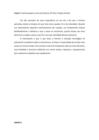 Texto 1: Texto baseado no livro de Ciências, 8ª série, Projeto Araribá.


       Um dos conceitos de suma importância no seu dia a dia que o homem
aprendeu, desde os tempos em que vivia como caçador, foi o de velocidade. Quando
sua sobrevivência dependia exclusivamente das caçadas, era fundamental analisar
detalhadamente a distância a que a presa se encontrava, quanto tempo sua arma
demoraria a atingir a presa e, por fim, com que velocidade deveria alcançá-la.
       O interessante é que, o que levou o homem à evolução tecnológica foi
justamente o problema sobre o movimento e as forças. A necessidade de se fazer mais
coisas em menos tempo o fez construir meios de transportes cada vez mais eficientes,
cuja finalidade é percorrer distâncias em menor tempo, máquinas e equipamentos
para realizarem trabalhos mais rapidamente.




ANEXO II
 