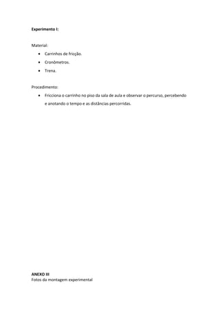 Experimento I:


Material:
   •   Carrinhos de fricção.
   •   Cronômetros.
   •   Trena.


Procedimento:
   •   Fricciona o carrinho no piso da sala de aula e observar o percurso, percebendo
       e anotando o tempo e as distâncias percorridas.




ANEXO III
Fotos da montagem experimental
 