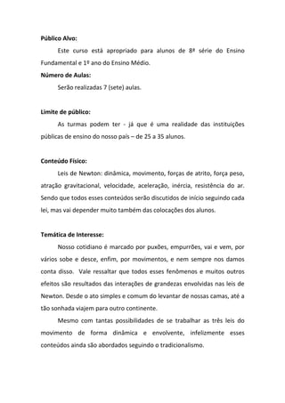 Público Alvo:
      Este curso está apropriado para alunos de 8ª série do Ensino
Fundamental e 1º ano do Ensino Médio.
Número de Aulas:
      Serão realizadas 7 (sete) aulas.


Limite de público:
      As turmas podem ter - já que é uma realidade das instituições
públicas de ensino do nosso país – de 25 a 35 alunos.


Conteúdo Físico:
      Leis de Newton: dinâmica, movimento, forças de atrito, força peso,
atração gravitacional, velocidade, aceleração, inércia, resistência do ar.
Sendo que todos esses conteúdos serão discutidos de início seguindo cada
lei, mas vai depender muito também das colocações dos alunos.


Temática de Interesse:
      Nosso cotidiano é marcado por puxões, empurrões, vai e vem, por
vários sobe e desce, enfim, por movimentos, e nem sempre nos damos
conta disso. Vale ressaltar que todos esses fenômenos e muitos outros
efeitos são resultados das interações de grandezas envolvidas nas leis de
Newton. Desde o ato simples e comum do levantar de nossas camas, até a
tão sonhada viajem para outro continente.
      Mesmo com tantas possibilidades de se trabalhar as três leis do
movimento de forma dinâmica e envolvente, infelizmente esses
conteúdos ainda são abordados seguindo o tradicionalismo.
 