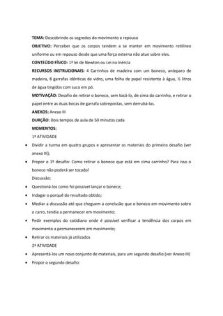 TEMA: Descobrindo os segredos do movimento e repouso
    OBJETIVO: Perceber que os corpos tendem a se manter em movimento retilíneo
    uniforme ou em repouso desde que uma força externa não atue sobre eles.
    CONTEÚDO FÍSICO: 1ª lei de Newton ou Lei na Inércia
    RECURSOS INSTRUCIONAIS: 4 Carrinhos de madeira com um boneco, anteparo de
    madeira, 8 garrafas idênticas de vidro, uma folha de papel resistente à água, ½ litros
    de água tingidos com suco em pó.
    MOTIVAÇÃO: Desafio de retirar o boneco, sem tocá-lo, de cima do carrinho, e retirar o
    papel entre as duas bocas de garrafa sobrepostas, sem derrubá-las.
    ANEXOS: Anexo III
    DURÇÂO: Dois tempos de aula de 50 minutos cada
    MOMENTOS:
    1ª ATIVIDADE
•   Dividir a turma em quatro grupos e apresentar os materiais do primeiro desafio (ver
    anexo III);
•   Propor o 1º desafio: Como retirar o boneco que está em cima carrinho? Para isso o
    boneco não poderá ser tocado!
    Discussão:
•   Questioná-los como foi possível lançar o boneco;
•   Indagar o porquê do resultado obtido;
•   Mediar a discussão até que cheguem a conclusão que o boneco em movimento sobre
    o carro, tendia a permanecer em movimento;
•   Pedir exemplos do cotidiano onde é possível verificar a tendência dos corpos em
    movimento a permanecerem em movimento;
•   Retirar os materiais já utilizados
    2ª ATIVIDADE
•   Apresentá-los um novo conjunto de materiais, para um segundo desafio (ver Anexo III)
•   Propor o segundo desafio:
 