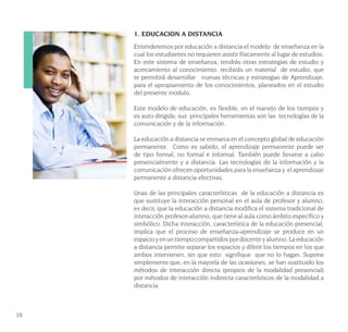 10
1. EDUCACION A DISTANCIA
Entenderemos por educación a distancia el modelo de enseñanza en la
cual los estudiantes no requieren asistir físicamente al lugar de estudios.
En este sistema de enseñanza, tendrás otras estrategias de estudio y
acercamiento al conocimiento. recibirás un material de estudio, que
te permitirá desarrollar nuevas técnicas y estrategias de Aprendizaje,
para el apropiamiento de los conocimientos, planeados en el estudio
del presente modulo.
Este modelo de educación, es flexible, en el manejo de los tiempos y
es auto dirigida; sus principales herramientas son las tecnologías de la
comunicación y de la información.
La educación a distancia se enmarca en el concepto global de educación
permanente. Como es sabido, el aprendizaje permanente puede ser
de tipo formal, no formal e informal. También puede llevarse a cabo
presencialmente y a distancia. Las tecnologías de la información y la
comunicación ofrecen oportunidades para la enseñanza y el aprendizaje
permanente a distancia efectivas.
Unas de las principales características de la educación a distancia es
que sustituye la interacción personal en el aula de profesor y alumno,
es decir, que la educación a distancia modifica el sistema tradicional de
interacción profesor-alumno, que tiene al aula como ámbito específico y
simbólico. Dicha interacción, característica de la educación presencial,
implica que el proceso de enseñanza-aprendizaje se produce en un
espacio y en un tiempo compartidos por docente y alumno. La educación
a distancia permite separar los espacios y diferir los tiempos en los que
ambos intervienen, sin que esto signifique que no lo hagan. Supone
simplemente que, en la mayoría de las ocasiones, se han sustituido los
métodos de interacción directa (propios de la modalidad presencial)
por métodos de interacción indirecta característicos de la modalidad a
distancia.
 