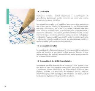 16
1.6 Evaluación
Evaluación sumativa: Estará encaminada a la certificación de
aprendizajes, que puedan aportar elementos de juicio para mejoras
futuras de una acción formativa.
Las actividades trazadas en el módulo a las que se realiza seguimiento
son: la participación, la reflexión, la argumentación, el trabajo individual,
el trabajo colaborativo y por último la exposición o demostración. Para
cada actividad el docente dará la retroalimentación correspondiente a
la semana, conforme a los avances que muestre el estudiante. De esta
manera se espera el informe general de la interacción y la participación
evidenciada.Paraquienesporalgunarazónnoalcancenlascompetencias
y saberes del módulo, podrán recuperar las actividades pendientes, a
conformidad de los lineamientos institucionales.
1.7 Evaluación del tutor.
En consideración al sistema de evaluación se dispondrá de un aplicativo
online que permitirá al participante evaluar la acción docente, el tutor,
la interactividad, los medios y las mediaciones pedagógicas propuestas
en el desarrollo del módulo
1.8 Evaluación de las didácticas digitales.
Para evaluar las didácticas digitales se dispondrá de un sistema online
que permitirá, bajo los criterios de conectividad, tecnología, interacción
y contenido, ajustes estratégicos de mejoramiento continuo; este
proceso, sumado a la evaluación de incidentes críticos, permitirá
observar la apropiación tecnológica del estudiante y la efectividad de
las didácticas digitales en la apropiación de saberes
 