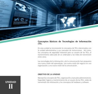 18
Conceptos Básicos de Tecnologías de Información
(TI).
En esta unidad se reconocerán lo conceptos de TICs relacionados con
la unidad administrativa y sus manuales de instrucciones. Así como,
los conceptos de seguridad industrial para un usuario de las TICs, el
mantenimiento adecuado de un ordenador y las redes de transmisión
entre otros.
Las tecnologías de la información y de la comunicación han propuesto
una nueva visión del aprendizaje, una nueva visión de negocio en una
organización y una nueva visión de la comunicación.
OBJETIVO DE LA UNIDAD
ManejarlosconceptosdeTICs,organizaciónymanualesadministrativos,
Seguridad, higiene y mantenimiento de un usuario de las TICs, redes de
transmisión de información y los conceptos de hardware y software.UNIDAD
II
 
